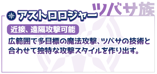 ツバサ族、アストロロジャー（近接、遠隔攻撃可能）広範囲で多目標の魔法攻撃、ツバサの技術と合わせて独特な攻撃スタイルを作り出す。