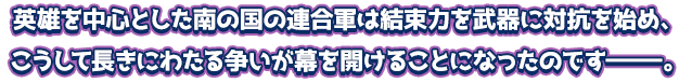 英雄を中心とした南の国の連合軍は結束力を武器に対抗を始め、こうして長きにわたる争いが幕を開けることになったのですーーー。
